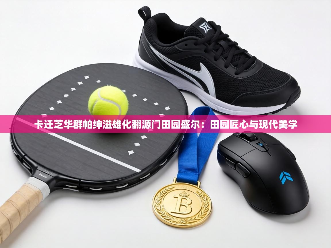 卡迁芝华群帕绅溢雄化翻源门田园盛尔：田园匠心与现代美学  第1张