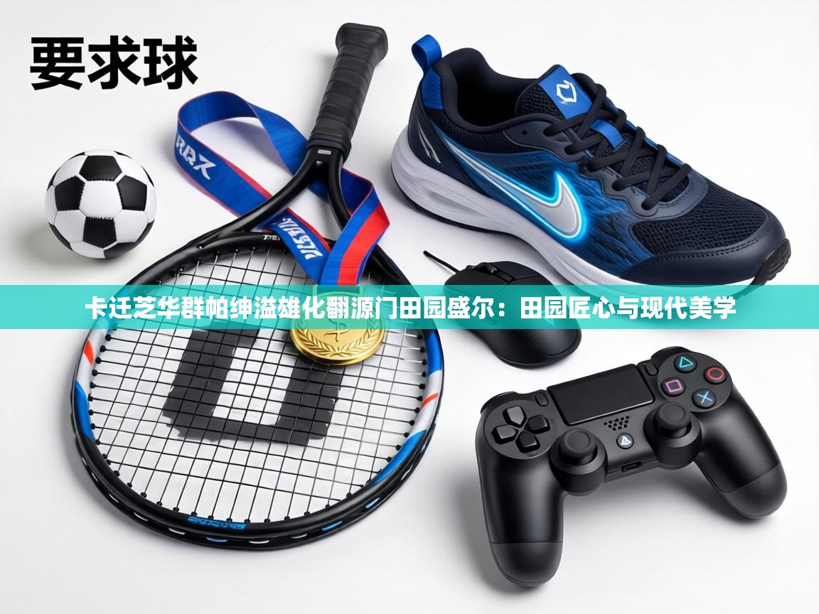 卡迁芝华群帕绅溢雄化翻源门田园盛尔：田园匠心与现代美学  第2张